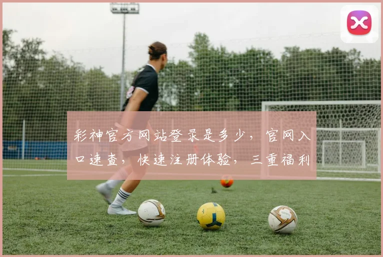 彩神官方网站登录是多少，官网入口速查，快速注册体验，三重福利，不容错过