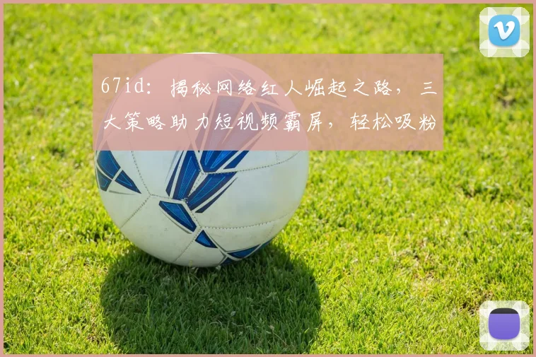 67id：揭秘网络红人崛起之路，三大策略助力短视频霸屏，轻松吸粉百万