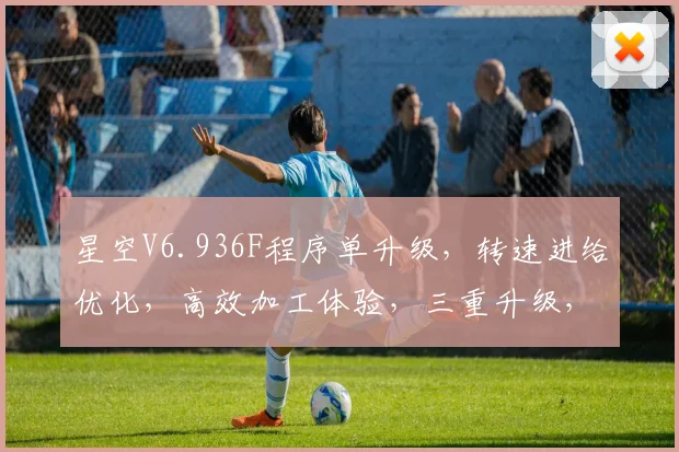 星空V6.936F程序单升级，转速进给优化，高效加工体验，三重升级，效率翻倍