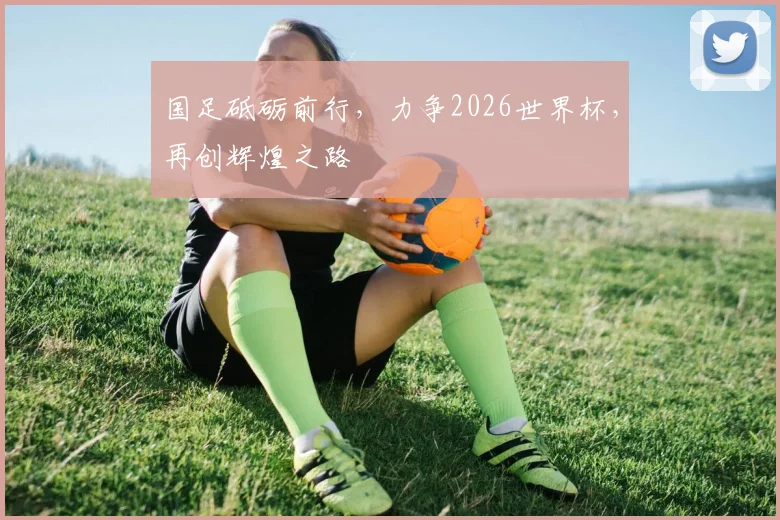 国足砥砺前行，力争2026世界杯，再创辉煌之路