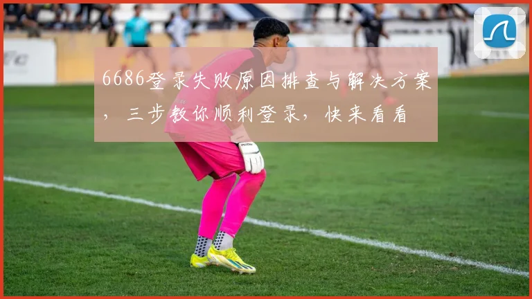 6686登录失败原因排查与解决方案，三步教你顺利登录，快来看看
