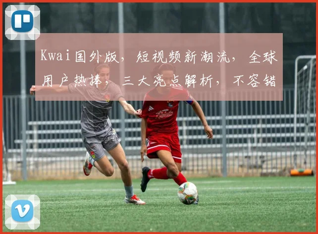Kwai国外版，短视频新潮流，全球用户热捧，三大亮点解析，不容错过