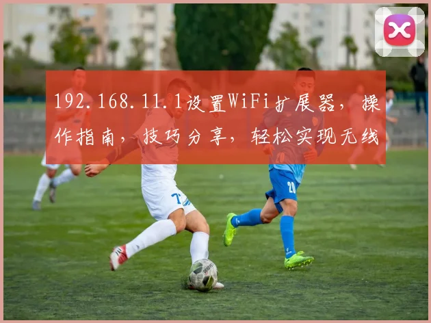 192.168.11.1设置WiFi扩展器，操作指南，技巧分享，轻松实现无线网络扩展